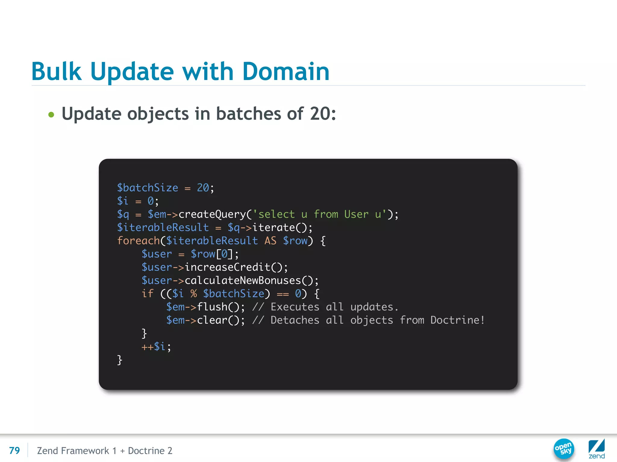 Bulk Update with Domain
       • Update objects in batches of 20:


                      $batchSize = 20;
                      $i = 0;
                      $q = $em->createQuery('select u from User u');
                      $iterableResult = $q->iterate();
                      foreach($iterableResult AS $row) {
                          $user = $row[0];
                          $user->increaseCredit();
                          $user->calculateNewBonuses();
                          if (($i % $batchSize) == 0) {
                              $em->flush(); // Executes all updates.
                              $em->clear(); // Detaches all objects from Doctrine!
                          }
                          ++$i;
                      }




79   Zend Framework 1 + Doctrine 2
 