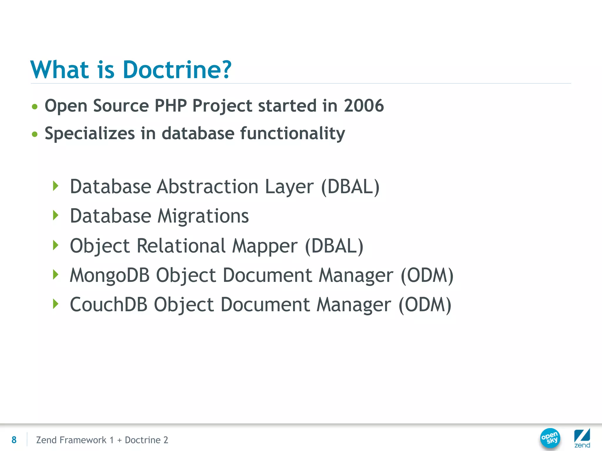 What is Doctrine?
    • Open Source PHP Project started in 2006
    • Specializes in database functionality

       Database Abstraction Layer (DBAL)
       Database Migrations
       Object Relational Mapper (DBAL)
       MongoDB Object Document Manager (ODM)
       CouchDB Object Document Manager (ODM)




8   Zend Framework 1 + Doctrine 2
 
