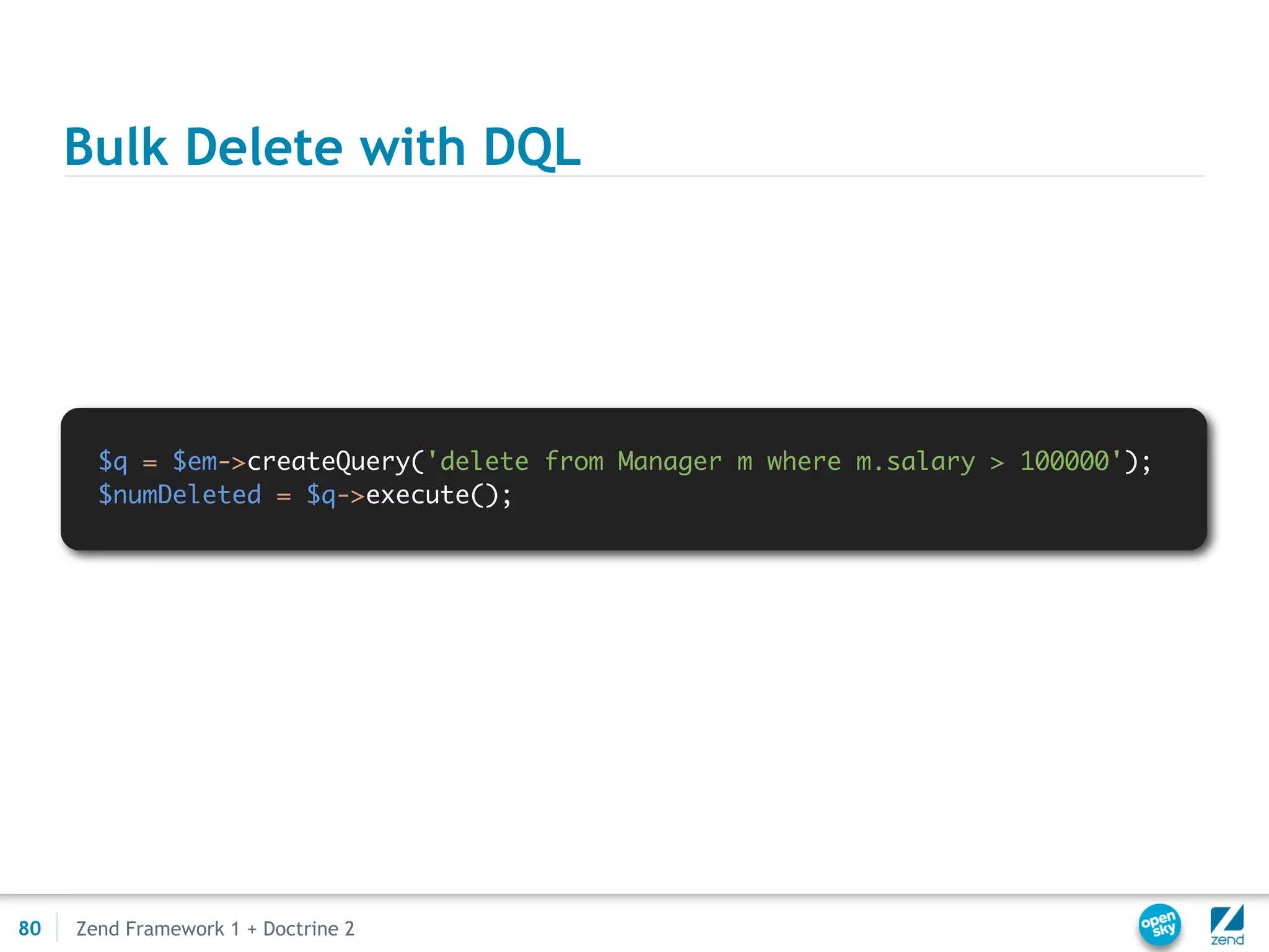 Bulk Delete with DQL




       $q = $em->createQuery('delete from Manager m where m.salary > 100000');
       $numDeleted = $q->execute();




80   Zend Framework 1 + Doctrine 2
 