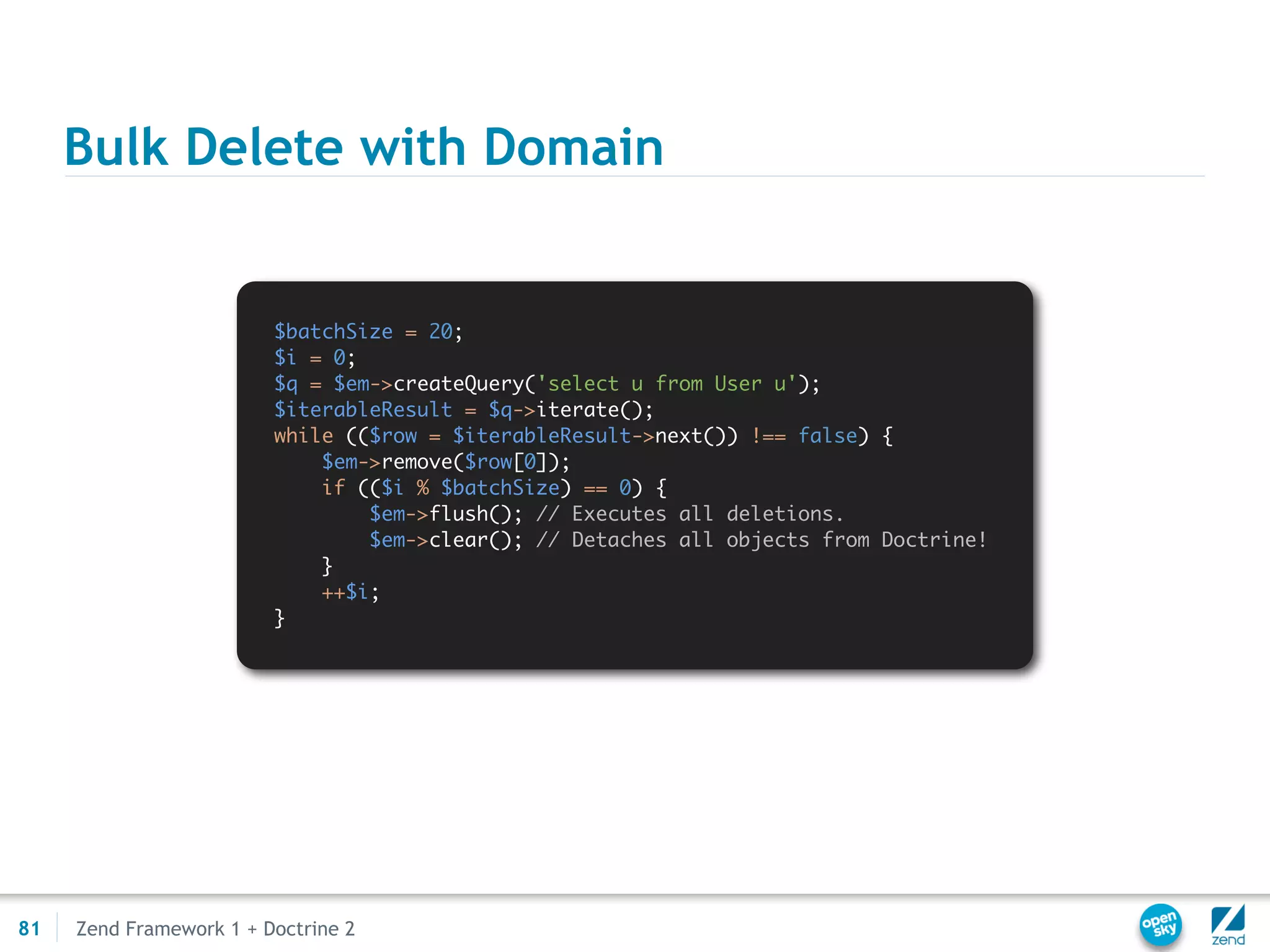 Bulk Delete with Domain


                         $batchSize = 20;
                         $i = 0;
                         $q = $em->createQuery('select u from User u');
                         $iterableResult = $q->iterate();
                         while (($row = $iterableResult->next()) !== false) {
                             $em->remove($row[0]);
                             if (($i % $batchSize) == 0) {
                                 $em->flush(); // Executes all deletions.
                                 $em->clear(); // Detaches all objects from Doctrine!
                             }
                             ++$i;
                         }




81   Zend Framework 1 + Doctrine 2
 