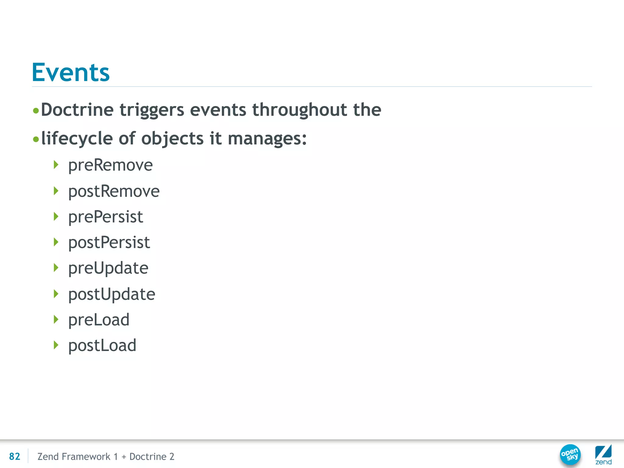 Events
     •Doctrine triggers events throughout the
     •lifecycle of objects it manages:
        preRemove
        postRemove
        prePersist
        postPersist
        preUpdate
        postUpdate
        preLoad
        postLoad




82   Zend Framework 1 + Doctrine 2
 