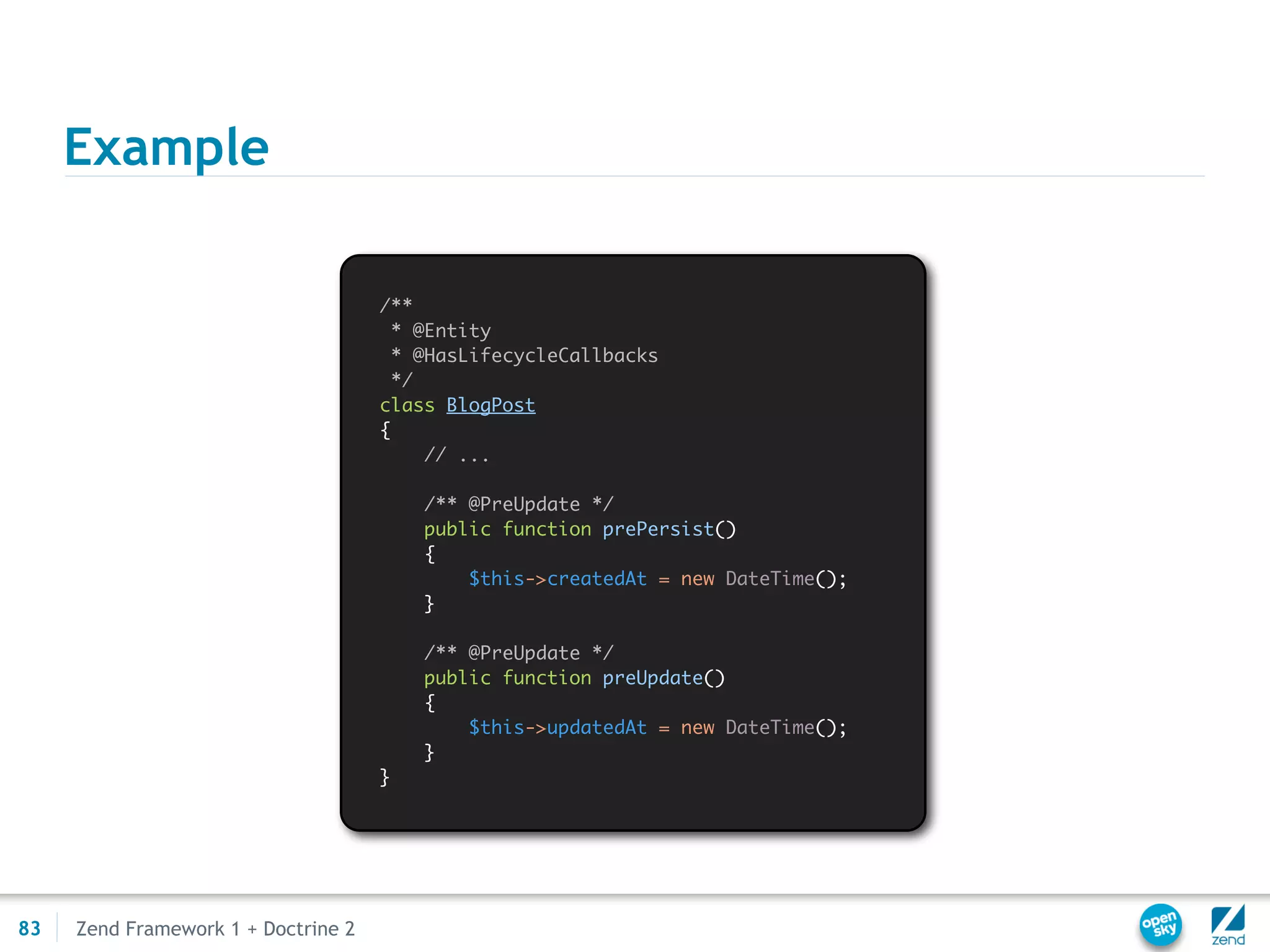 Example

                                     /**
                                       * @Entity
                                       * @HasLifecycleCallbacks
                                       */
                                     class BlogPost
                                     {
                                          // ...

                                         /** @PreUpdate */
                                         public function prePersist()
                                         {
                                             $this->createdAt = new DateTime();
                                         }

                                         /** @PreUpdate */
                                         public function preUpdate()
                                         {
                                             $this->updatedAt = new DateTime();
                                         }
                                     }




83   Zend Framework 1 + Doctrine 2
 