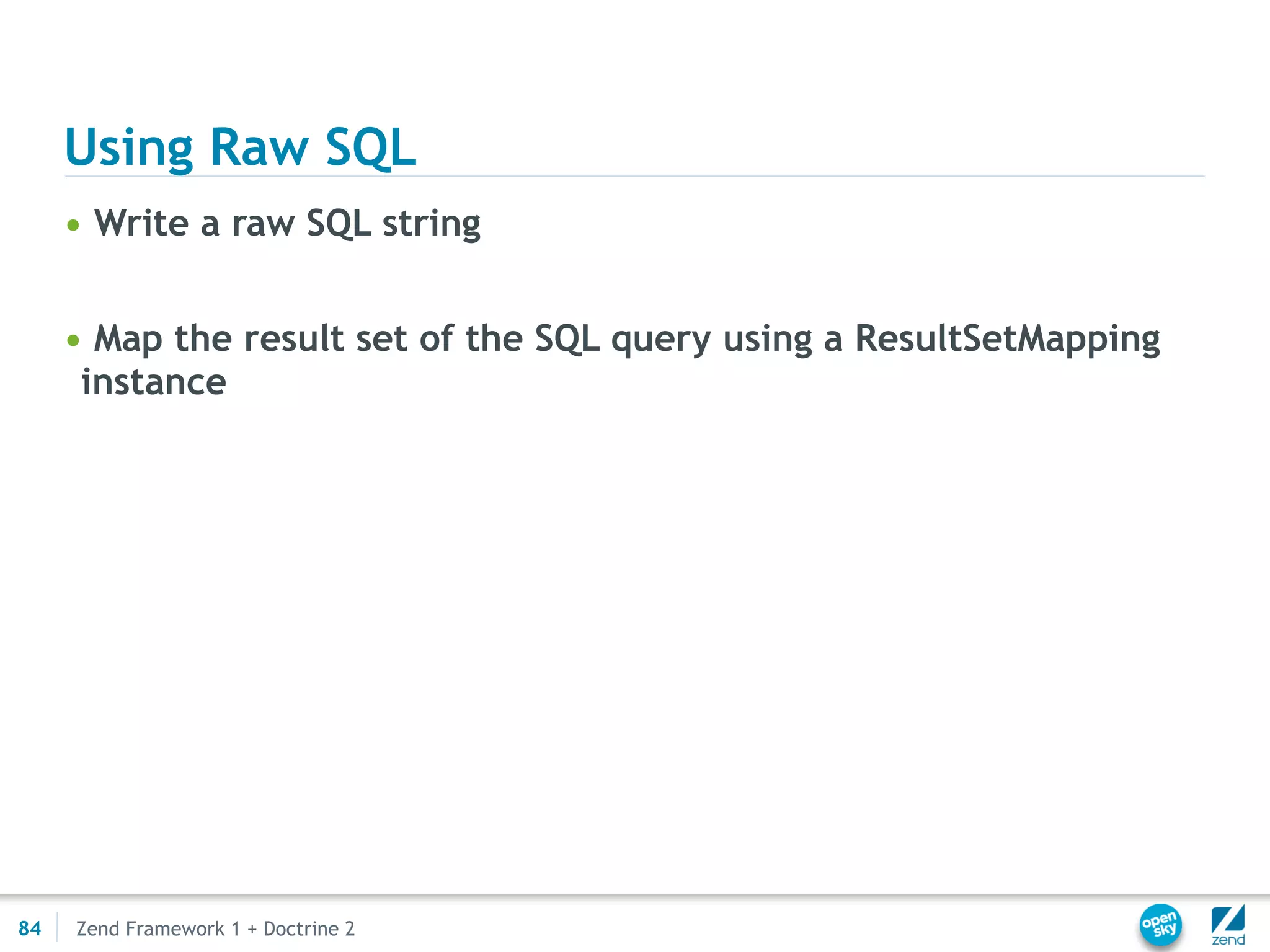 Using Raw SQL
     • Write a raw SQL string


     • Map the result set of the SQL query using a ResultSetMapping
      instance




84   Zend Framework 1 + Doctrine 2
 