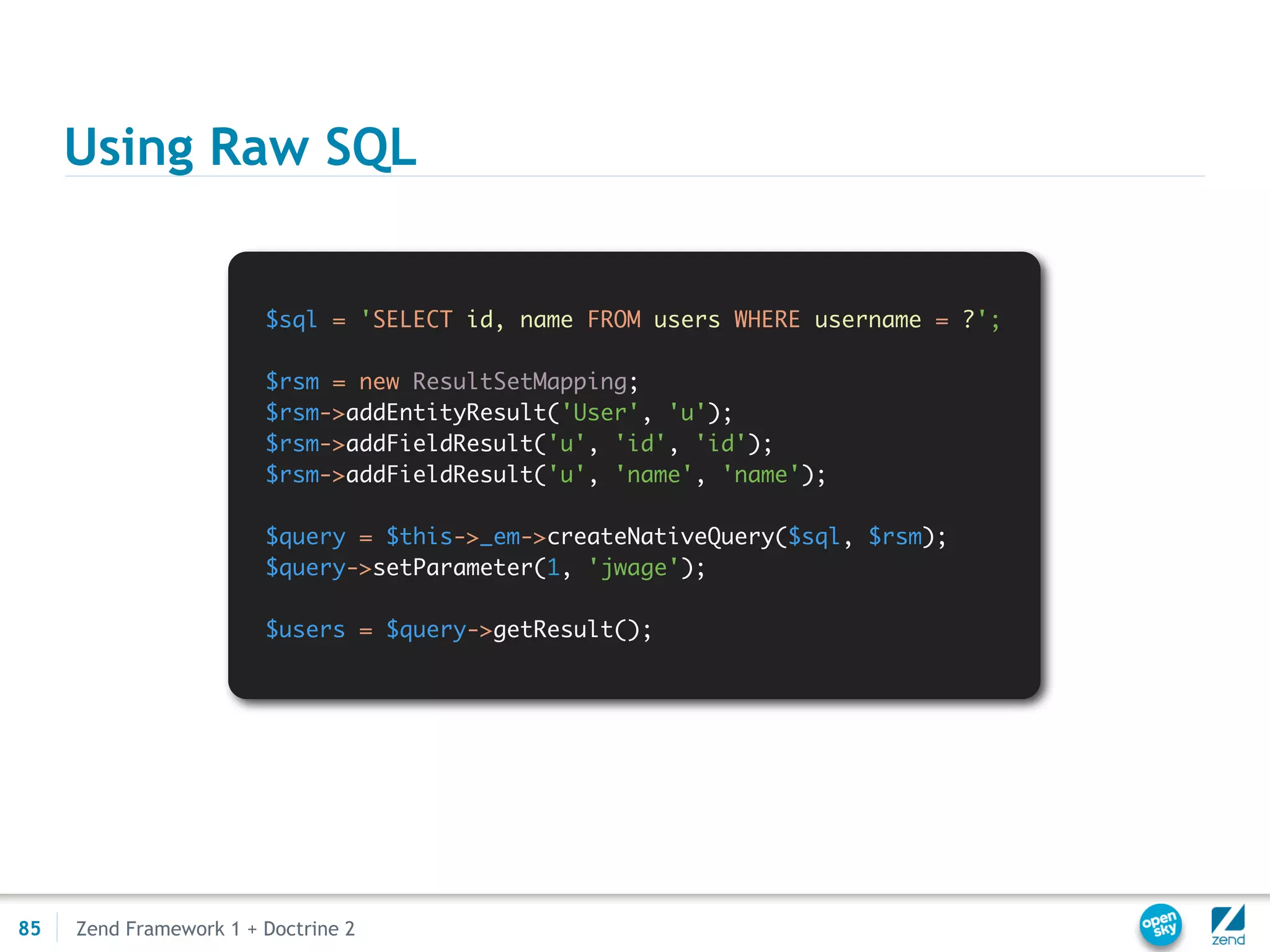 Using Raw SQL


                        $sql = 'SELECT id, name FROM users WHERE username = ?';

                        $rsm = new ResultSetMapping;
                        $rsm->addEntityResult('User', 'u');
                        $rsm->addFieldResult('u', 'id', 'id');
                        $rsm->addFieldResult('u', 'name', 'name');

                        $query = $this->_em->createNativeQuery($sql, $rsm);
                        $query->setParameter(1, 'jwage');

                        $users = $query->getResult();




85   Zend Framework 1 + Doctrine 2
 