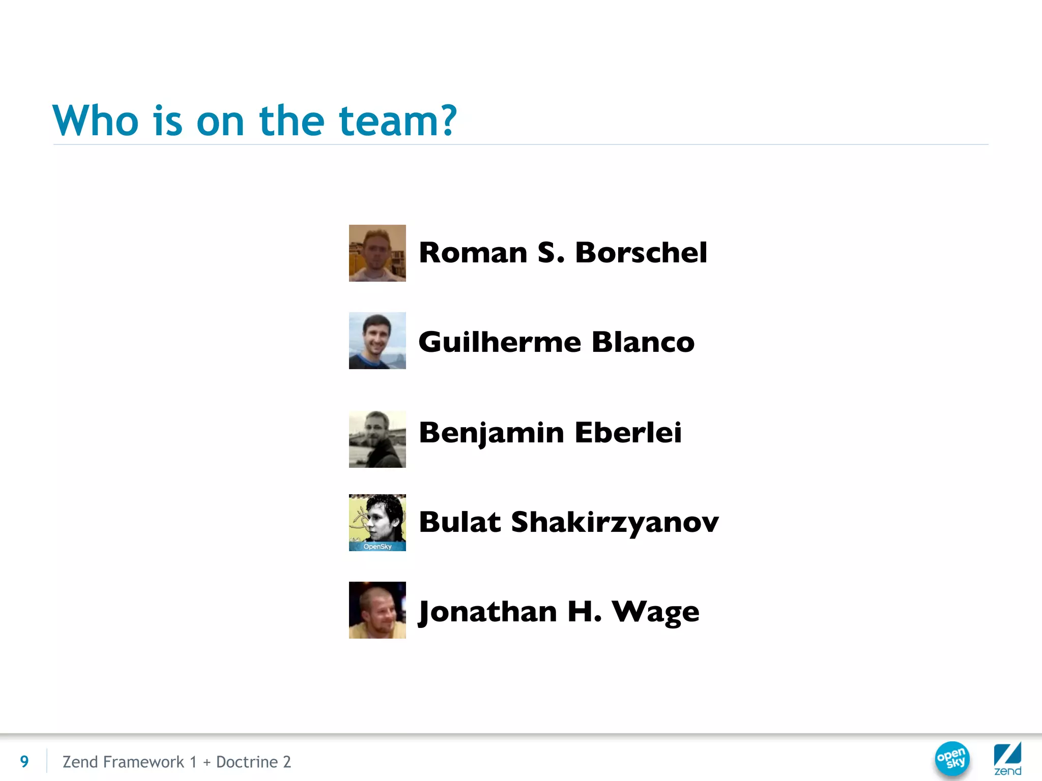 Who is on the team?

                                    • Roman S. Borschel

                                    • Guilherme Blanco

                                    • Benjamin Eberlei

                                    • Bulat Shakirzyanov

                                    • Jonathan H. Wage



9   Zend Framework 1 + Doctrine 2
 