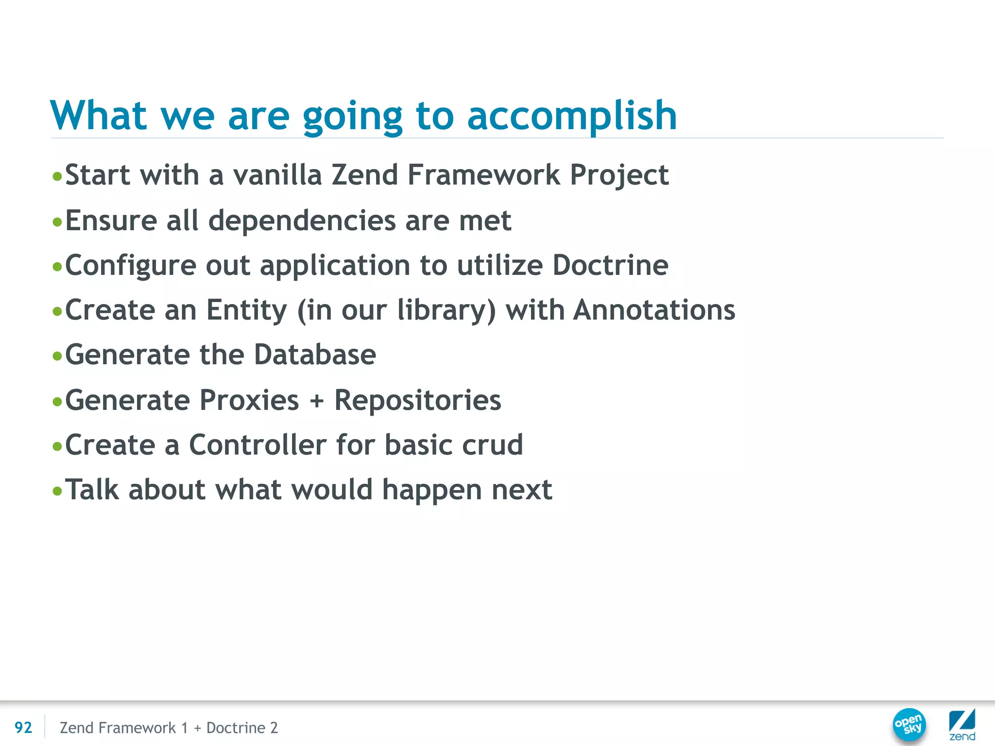 What we are going to accomplish
     •Start with a vanilla Zend Framework Project
     •Ensure all dependencies are met
     •Configure out application to utilize Doctrine
     •Create an Entity (in our library) with Annotations
     •Generate the Database
     •Generate Proxies + Repositories
     •Create a Controller for basic crud
     •Talk about what would happen next




92   Zend Framework 1 + Doctrine 2
 