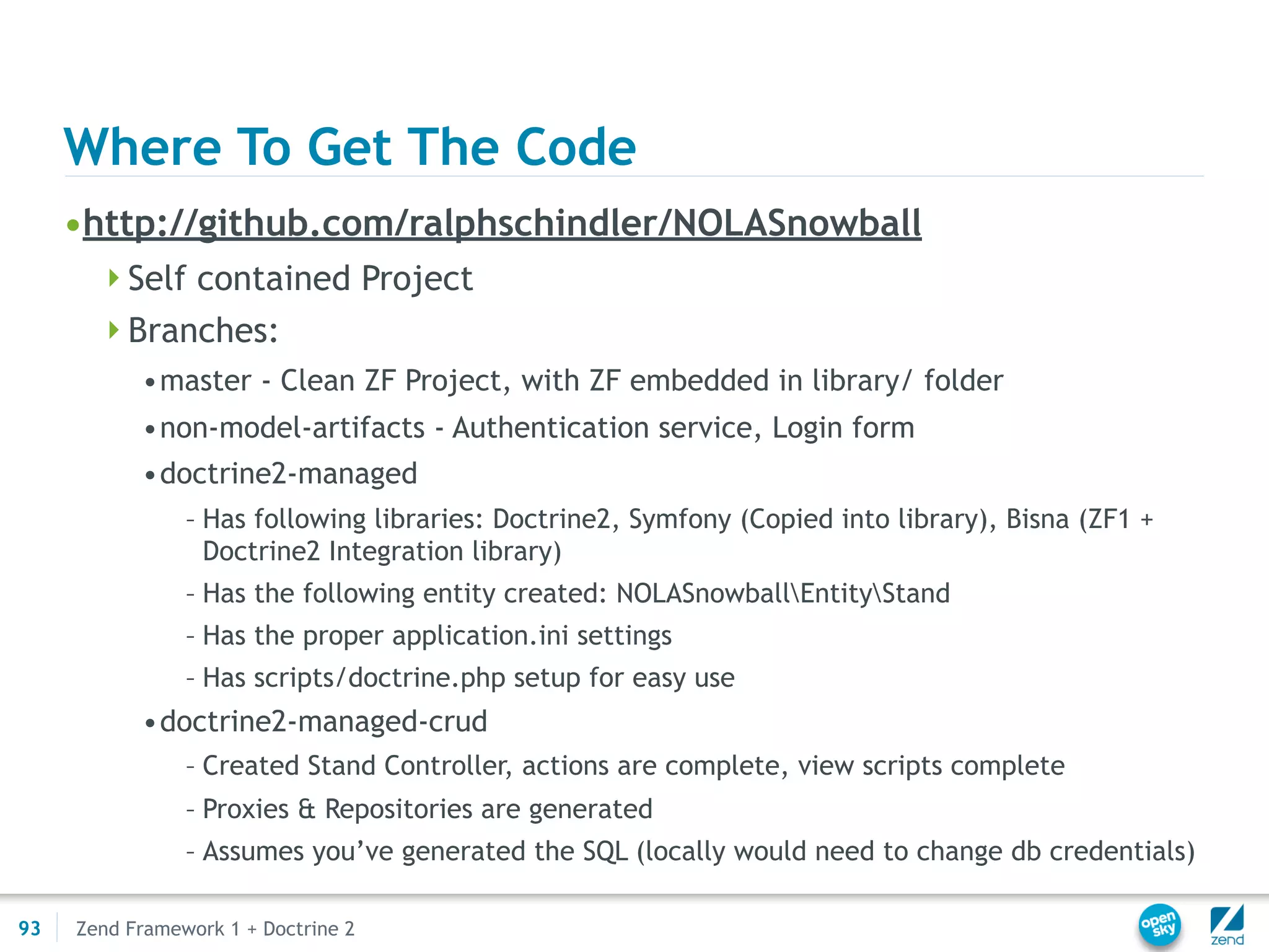 Where To Get The Code
     •http://github.com/ralphschindler/NOLASnowball
       Self contained Project
       Branches:
           •master - Clean ZF Project, with ZF embedded in library/ folder
           •non-model-artifacts - Authentication service, Login form
           •doctrine2-managed
                – Has following libraries: Doctrine2, Symfony (Copied into library), Bisna (ZF1 +
                  Doctrine2 Integration library)
                – Has the following entity created: NOLASnowballEntityStand
                – Has the proper application.ini settings
                – Has scripts/doctrine.php setup for easy use
           •doctrine2-managed-crud
                – Created Stand Controller, actions are complete, view scripts complete
                – Proxies & Repositories are generated
                – Assumes you’ve generated the SQL (locally would need to change db credentials)

93   Zend Framework 1 + Doctrine 2
 