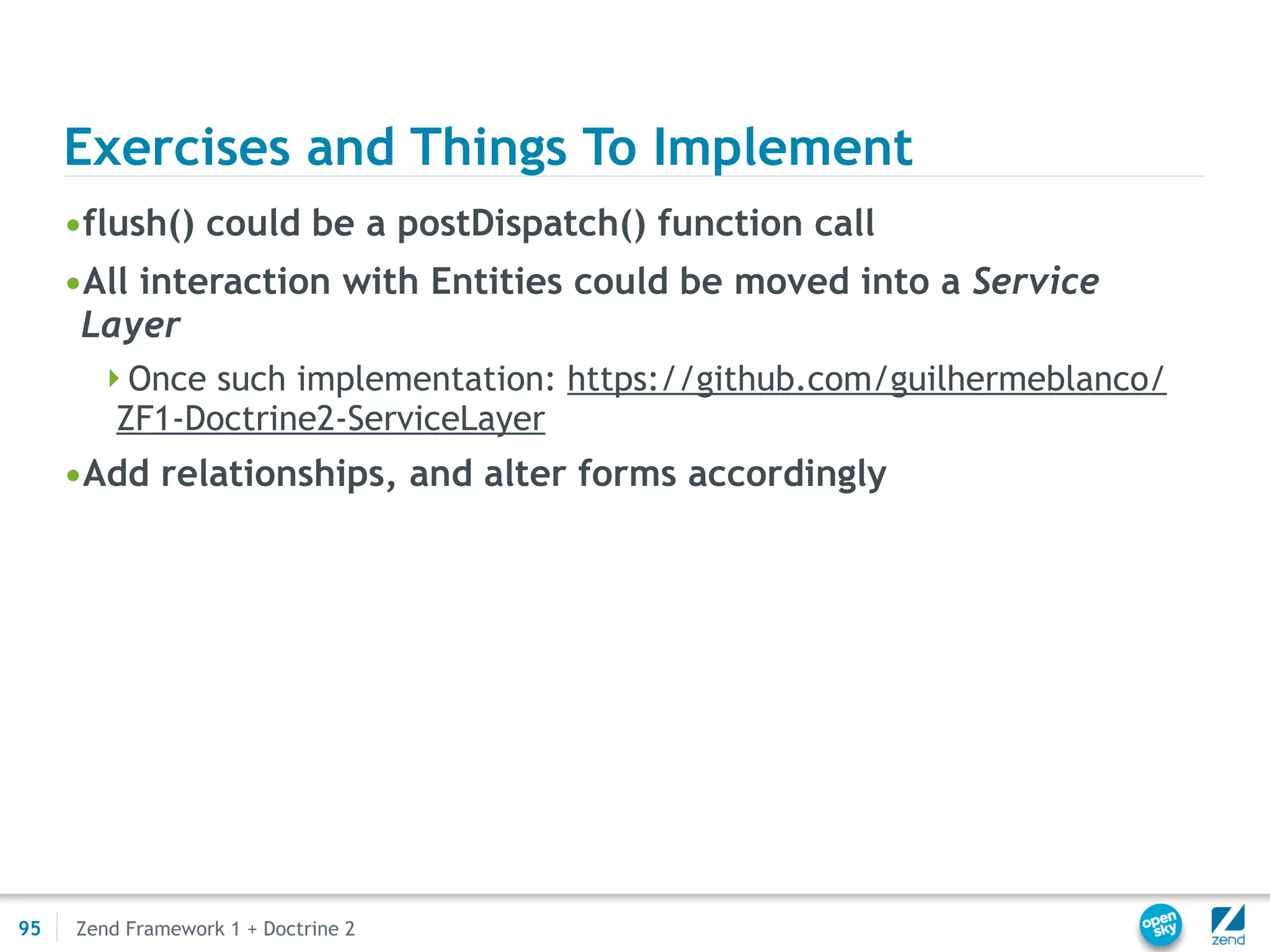Exercises and Things To Implement
     •flush() could be a postDispatch() function call
     •All interaction with Entities could be moved into a Service
      Layer
       Once such implementation: https://github.com/guilhermeblanco/
         ZF1-Doctrine2-ServiceLayer
     •Add relationships, and alter forms accordingly




95   Zend Framework 1 + Doctrine 2
 