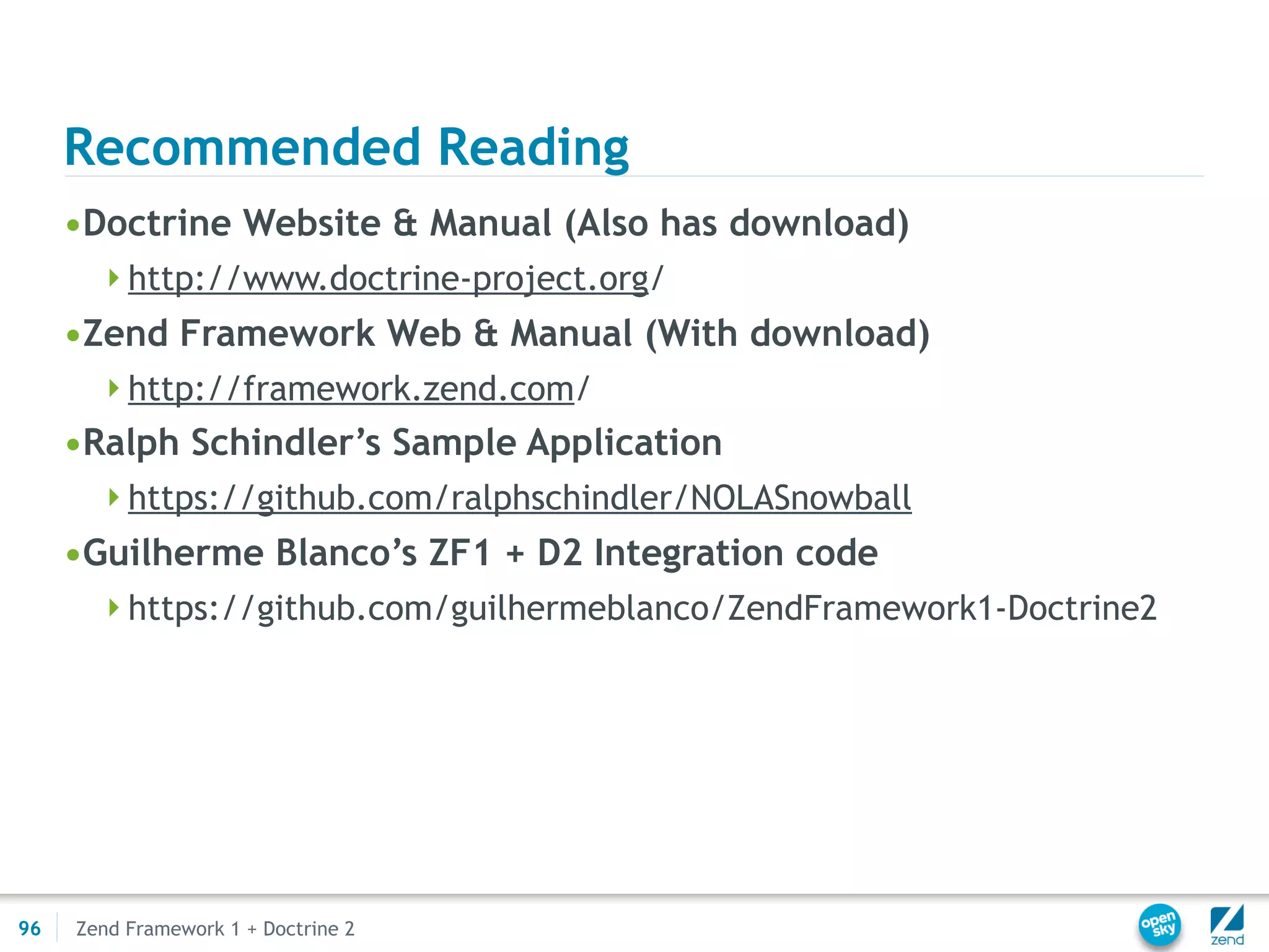 Recommended Reading
     •Doctrine Website & Manual (Also has download)
       http://www.doctrine-project.org/
     •Zend Framework Web & Manual (With download)
       http://framework.zend.com/
     •Ralph Schindler’s Sample Application
       https://github.com/ralphschindler/NOLASnowball
     •Guilherme Blanco’s ZF1 + D2 Integration code
       https://github.com/guilhermeblanco/ZendFramework1-Doctrine2




96   Zend Framework 1 + Doctrine 2
 