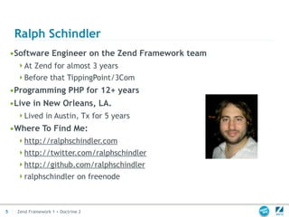 Ralph Schindler
    •Software Engineer on the Zend Framework team
     At Zend for almost 3 years
     Before that TippingPoint/3Com
    •Programming PHP for 12+ years
    •Live in New Orleans, LA.
     Lived in Austin, Tx for 5 years
    •Where To Find Me:
     http://ralphschindler.com
     http://twitter.com/ralphschindler
     http://github.com/ralphschindler
     ralphschindler on freenode




5    Zend Framework 1 + Doctrine 2
 