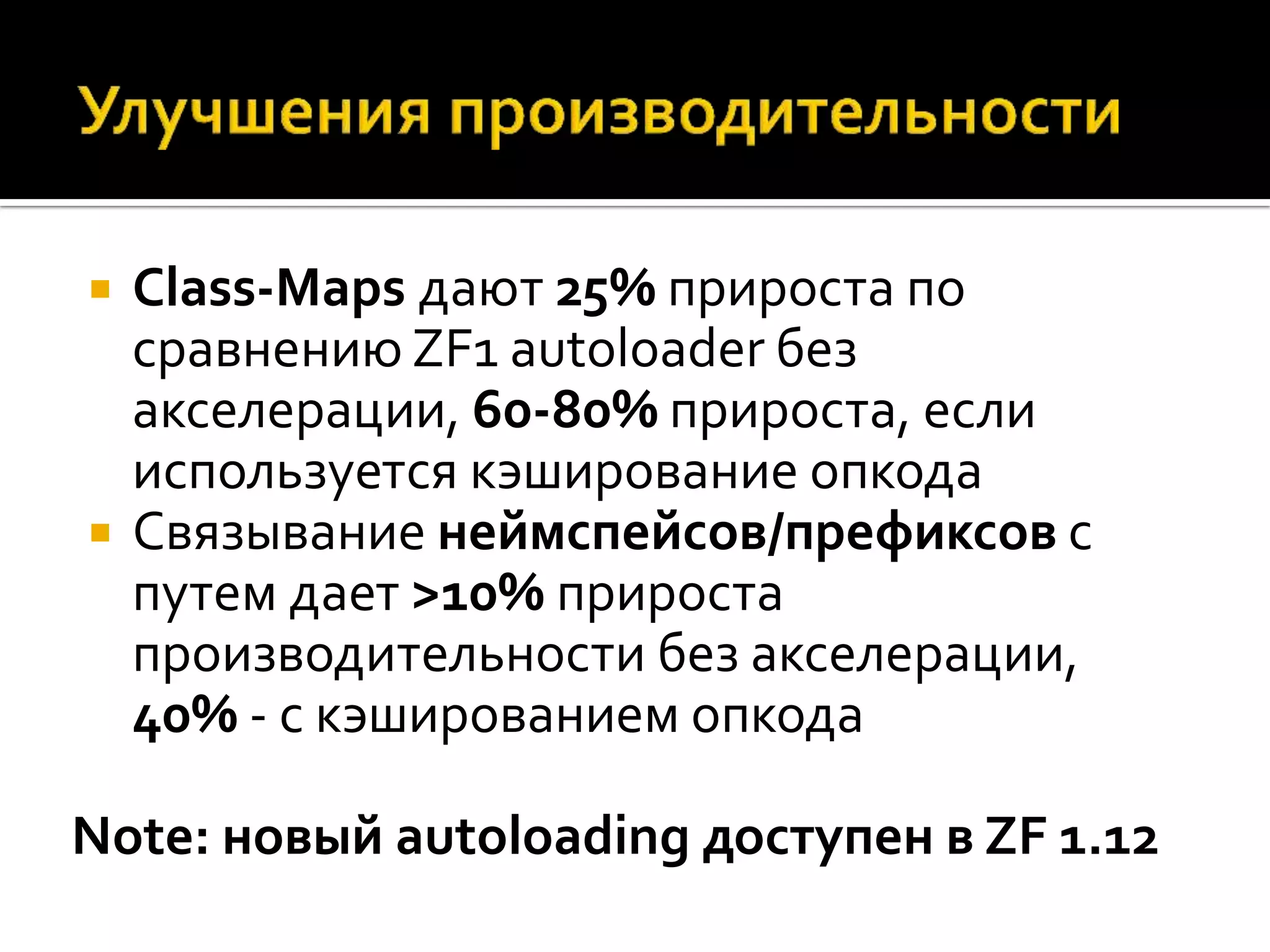    Class-Maps дают 25% прироста по
    сравнению ZF1 autoloader без
    акселерации, 60-80% прироста, если
    используется кэширование опкода
   Связывание неймспейсов/префиксов с
    путем дает >10% прироста
    производительности без акселерации,
    40% - с кэшированием опкода

Note: новый autoloading доступен в ZF 1.12
 