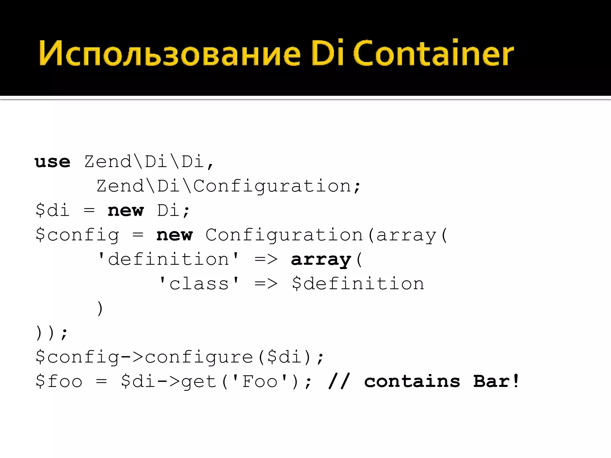 use ZendDiDi,
     ZendDiConfiguration;
$di = new Di;
$config = new Configuration(array(
     'definition' => array(
          'class' => $definition
     )
));
$config->configure($di);
$foo = $di->get('Foo'); // contains Bar!
 
