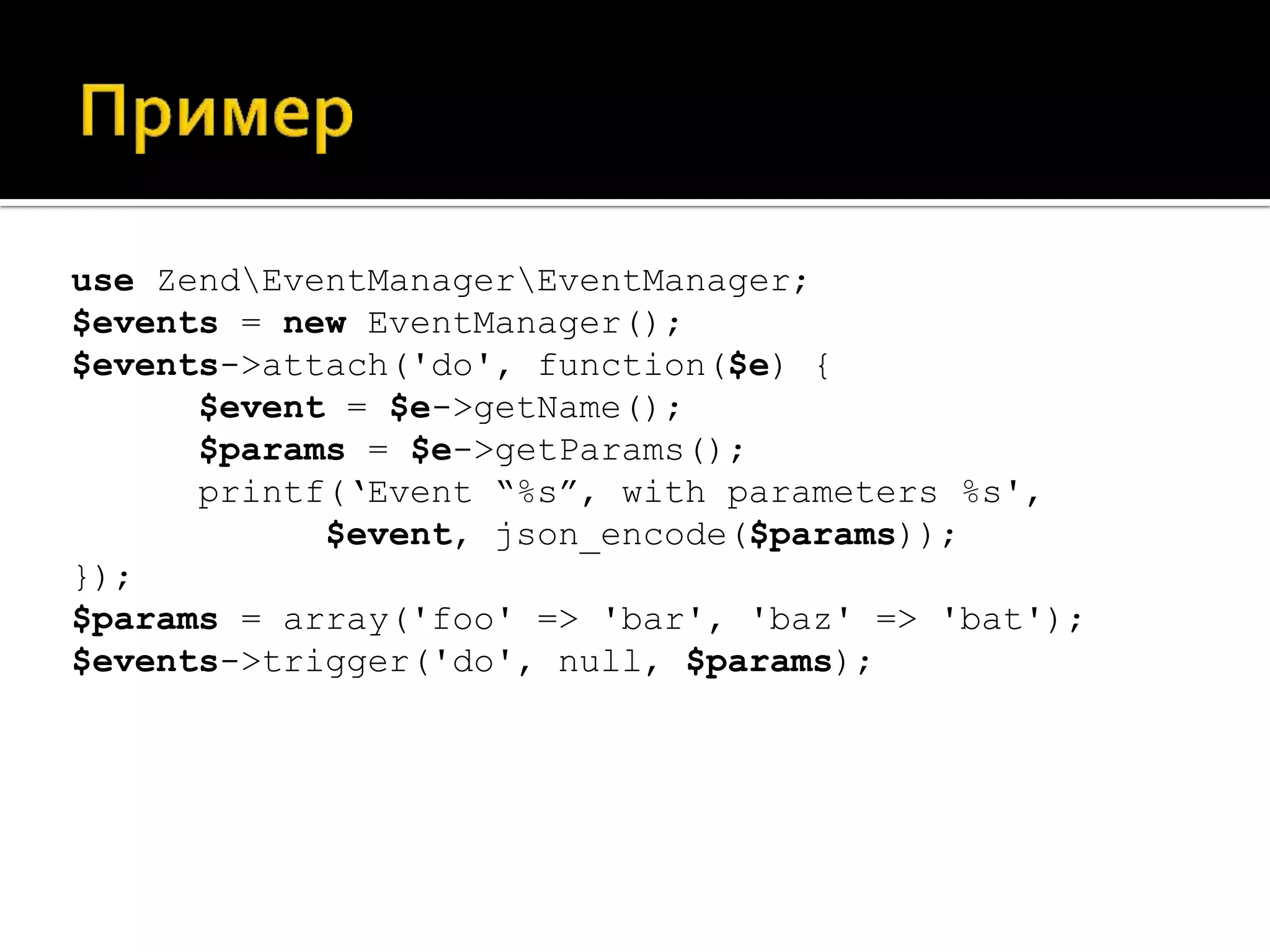 use ZendEventManagerEventManager;
$events = new EventManager();
$events->attach('do', function($e) {
      $event = $e->getName();
      $params = $e->getParams();
      printf(‘Еvent “%s”, with parameters %s',
            $event, json_encode($params));
});
$params = array('foo' => 'bar', 'baz' => 'bat');
$events->trigger('do', null, $params);
 