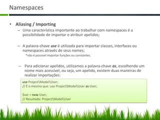 Namespaces
• Aliasing / Importing
– Uma característica importante ao trabalhar com namespaces é a
possibilidade de importar e atribuir apelidos;
– A palavra-chave use é utilizada para importar classes, interfaces ou
namespaces através de seus nomes;
*não é possível importar funções ou constantes.
– Para adicionar apelidos, utilizamos a palavra-chave as, escolhendo um
nome mais acessível, ou seja, um apelido, existem duas maneiras de
realizar importações:
use ProjectModelUser;
// É o mesmo que: use ProjectModelUser as User;
$var = new User;
// Resultado: ProjectModelUser
 