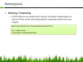 Namespaces
• Aliasing / Importing
– O PHP oferece um atalho para realizar múltiplas importações na
mesma linha, onde cada importação é separada através de uma
virgula.
use ProjectModelUser, ProjectModelPost as Article;
$var = new Article;
// Resultado: ProjectModelPost
 