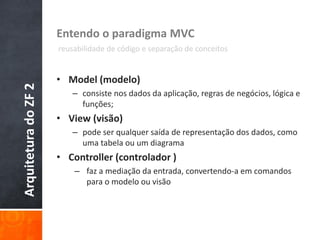 ArquiteturadoZF2 Entendo o paradigma MVC
reusabilidade de código e separação de conceitos
• Model (modelo)
– consiste nos dados da aplicação, regras de negócios, lógica e
funções;
• View (visão)
– pode ser qualquer saída de representação dos dados, como
uma tabela ou um diagrama
• Controller (controlador )
– faz a mediação da entrada, convertendo-a em comandos
para o modelo ou visão
 