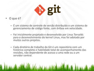 GIT
• O que é?
– É um sistema de controle de versão distribuído e um sistema de
gerenciamento de código fonte, com ênfase em velocidade.
– Foi inicialmente projetado e desenvolvido por Linus Torvalds
para o desenvolvimento do kernel Linux, mas foi adotado por
muitos outros projetos.
– Cada diretório de trabalho do Git é um repositório com um
histórico completo e habilidade total de acompanhamento das
revisões, não dependente de acesso a uma rede ou a um
servidor central.
 