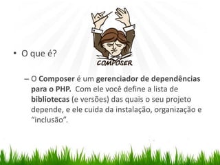 Composer
• O que é?
– O Composer é um gerenciador de dependências
para o PHP. Com ele você define a lista de
bibliotecas (e versões) das quais o seu projeto
depende, e ele cuida da instalação, organização e
“inclusão”.
 