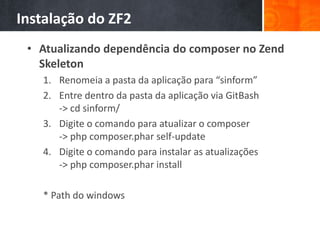 Instalação do ZF2
• Atualizando dependência do composer no Zend
Skeleton
1. Renomeia a pasta da aplicação para “sinform”
2. Entre dentro da pasta da aplicação via GitBash
-> cd sinform/
3. Digite o comando para atualizar o composer
-> php composer.phar self-update
4. Digite o comando para instalar as atualizações
-> php composer.phar install
* Path do windows
 