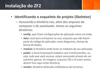 Instalação do ZF2
• Identificando o esqueleto do projeto (Skeleton)
– Acessando o diretório raiz, além dos arquivos do
composer e do autoloader, temos os seguintes
diretórios:
• config: aqui ficam configurações da aplicação como um todo;
• data: local para armazenar os seus arquivos que não fazem
parte do código da aplicação, como diagramas, dumps do
banco de dados;
• module: O diretório onde ficam os módulos de sua aplicação;
• public: o Zend Framework trabalha com FrontController, ou
seja, tudo que você acessar, estará acessando através de um
caminho apenas. As imagens, arquivos CSS e JS entre outros
devem ficar aqui neste diretório;
• vendor: diretório dedicado à bibliotecas de terceiros;
 