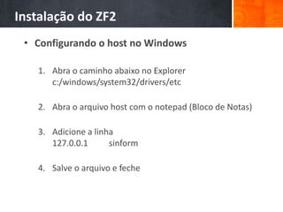 Instalação do ZF2
• Configurando o host no Windows
1. Abra o caminho abaixo no Explorer
c:/windows/system32/drivers/etc
2. Abra o arquivo host com o notepad (Bloco de Notas)
3. Adicione a linha
127.0.0.1 sinform
4. Salve o arquivo e feche
 