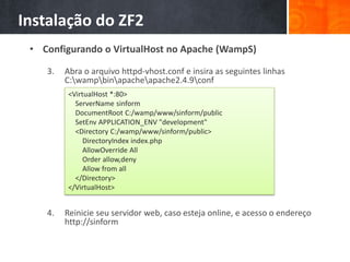 Instalação do ZF2
• Configurando o VirtualHost no Apache (WampS)
3. Abra o arquivo httpd-vhost.conf e insira as seguintes linhas
C:wampbinapacheapache2.4.9conf
4. Reinicie seu servidor web, caso esteja online, e acesso o endereço
http://sinform
<VirtualHost *:80>
ServerName sinform
DocumentRoot C:/wamp/www/sinform/public
SetEnv APPLICATION_ENV "development"
<Directory C:/wamp/www/sinform/public>
DirectoryIndex index.php
AllowOverride All
Order allow,deny
Allow from all
</Directory>
</VirtualHost>
 