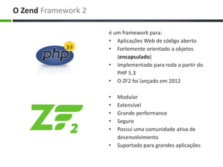 é um framework para:
• Aplicações Web de código aberto
• Fortemente orientado a objetos
(encapsulado)
• Implementado para roda a partir do
PHP 5.3
• O ZF2 foi lançado em 2012
• Modular
• Extensível
• Grande performance
• Seguro
• Possui uma comunidade ativa de
desenvolvimento
• Suportado para grandes aplicações
O Zend Framework 2
 