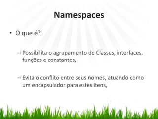 Namespaces
• O que é?
– Possibilita o agrupamento de Classes, interfaces,
funções e constantes,
– Evita o conflito entre seus nomes, atuando como
um encapsulador para estes itens,
 