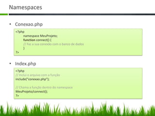 Namespaces
• Conexao.php
<?php
namespace MeuProjeto;
function connect() {
// Faz a sua conexão com o banco de dados
}
?>
<?php
// Inclui o arquivo com a função
include("conexao.php");
// Chama a função dentro do namespace
MeuProjeto/connect();
?>
• Index.php
 