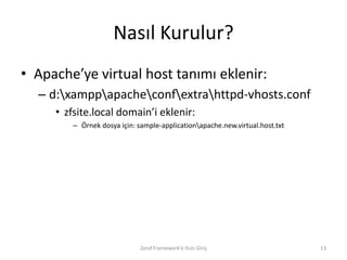 Nasıl Kurulur?
• Apache’ye virtual host tanımı eklenir:
  – d:xamppapacheconfextrahttpd-vhosts.conf
     • zfsite.local domain’i eklenir:
        – Örnek dosya için: sample-applicationapache.new.virtual.host.txt




                             Zend Framework'e Hızlı Giriş                    13
 