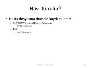 Nasıl Kurulur?
• Hosts dosyasına domain kaydı eklenir:
  – C:WINDOWSsystem32driversetchosts
      • 127.0.0.1 zfsite.local
  – Test:
      • http://zfsite.local




                                 Zend Framework'e Hızlı Giriş   14
 