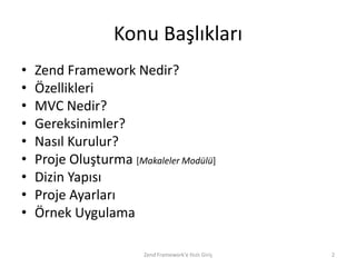 Konu Başlıkları
•   Zend Framework Nedir?
•   Özellikleri
•   MVC Nedir?
•   Gereksinimler?
•   Nasıl Kurulur?
•   Proje Oluşturma [Makaleler Modülü]
•   Dizin Yapısı
•   Proje Ayarları
•   Örnek Uygulama

                        Zend Framework'e Hızlı Giriş   2
 