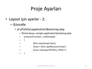 Proje Ayarları
• Layout için ayarlar - 2:
   – Güncelle
      • d:zfzfsiteapplicationBootstrap.php
         – Örnek dosya: sample-applicationbootstrap.php
         –   protected function _initDoctype()
         –   {
         –            $this->bootstrap('view');
         –            $view = $this->getResource('view');
         –            $view->doctype('XHTML1_STRICT');
         –   }




                          Zend Framework'e Hızlı Giriş      23
 