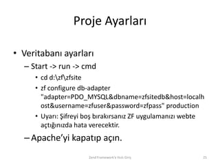 Proje Ayarları

• Veritabanı ayarları
  – Start -> run -> cmd
     • cd d:zfzfsite
     • zf configure db-adapter
       "adapter=PDO_MYSQL&dbname=zfsitedb&host=localh
       ost&username=zfuser&password=zfpass" production
     • Uyarı: Şifreyi boş bırakırsanız ZF uygulamanızı webte
       açtığınızda hata verecektir.
  – Apache’yi kapatıp açın.
                      Zend Framework'e Hızlı Giriş         25
 