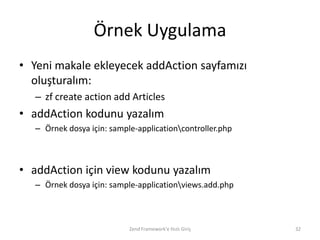 Örnek Uygulama
• Yeni makale ekleyecek addAction sayfamızı
  oluşturalım:
   – zf create action add Articles
• addAction kodunu yazalım
   – Örnek dosya için: sample-applicationcontroller.php



• addAction için view kodunu yazalım
   – Örnek dosya için: sample-applicationviews.add.php



                            Zend Framework'e Hızlı Giriş   32
 