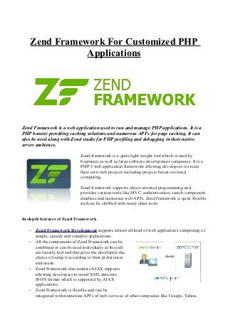Zend Framework For Customized PHP
              Applications




Zend Framework is a web application used to run and manage PHP applications. It is a
PHP booster providing caching solutions and numerous API's for page caching. It can
also be used along with Zend studio for PHP profiling and debugging in their native
server ambience.

                            Zend framework is a quite light weight tool which is used by
                            beginners as well as large software development companies. It is a
                            PHP 5 web application framework allowing developers to create
                            their own web projects including projects based on cloud
                            computing.

                            Zend framework supports object oriented programming and
                            provides various tools like MVC, authentication, search component,
                            database and numerous web API's. Zend framework is quite flexible
                            and can be clubbed with many other tools.


In-depth features of Zend Framework

   − Zend Framework Development supports almost all kind of web applicatons comprising of
     simple, speedy and complex applications.
   − All the components of Zend Framework can be
     combined or can be used individualy as they all
     are loosely tied and that gives the developers the
     choice of using it according to their preferences
     and needs.
   − Zend Framework also renders AJAX supports
     allowing developers to mend XML data into
     JSON format which is supported by AJAX
     applications
   − Zend Framework is flexible and can be
     integrated with numerous API's of web services of other companies like Google, Yahoo,
 