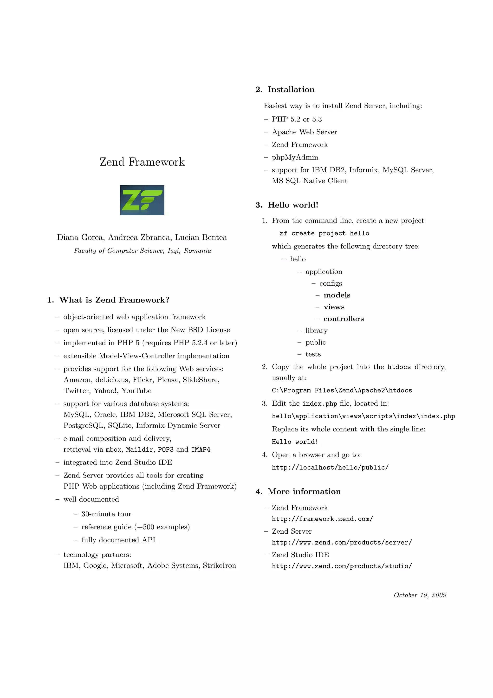 2. Installation Easiest way is to install Zend Server, including: – PHP 5.2 or 5.3 – Apache Web Server – Zend Framework – phpMyAdmin Zend Framework – support for IBM DB2, Informix, MySQL Server, MS SQL Native Client 3. Hello world! 1. From the command line, create a new project zf create project hello Diana Gorea, Andreea Zbranca, Lucian Bentea which generates the following directory tree: Faculty of Computer Science, Ia¸i, Romania s – hello – application – conﬁgs – models 1. What is Zend Framework? – views – object-oriented web application framework – controllers – open source, licensed under the New BSD License – library – implemented in PHP 5 (requires PHP 5.2.4 or later) – public – extensible Model-View-Controller implementation – tests – provides support for the following Web services: 2. Copy the whole project into the htdocs directory, Amazon, del.icio.us, Flickr, Picasa, SlideShare, usually at: Twitter, Yahoo!, YouTube C:Program FilesZendApache2htdocs – support for various database systems: 3. Edit the index.php ﬁle, located in: MySQL, Oracle, IBM DB2, Microsoft SQL Server, helloapplicationviewsscriptsindexindex.php PostgreSQL, SQLite, Informix Dynamic Server Replace its whole content with the single line: – e-mail composition and delivery, Hello world! retrieval via mbox, Maildir, POP3 and IMAP4 4. Open a browser and go to: – integrated into Zend Studio IDE http://localhost/hello/public/ – Zend Server provides all tools for creating PHP Web applications (including Zend Framework) 4. More information – well documented – Zend Framework – 30-minute tour http://framework.zend.com/ – reference guide (+500 examples) – Zend Server – fully documented API http://www.zend.com/products/server/ – technology partners: – Zend Studio IDE IBM, Google, Microsoft, Adobe Systems, StrikeIron http://www.zend.com/products/studio/ October 19, 2009 