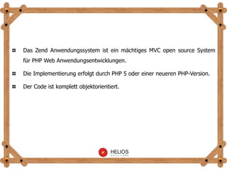 Das Zend Anwendungssystem ist ein mächtiges MVC open source System
für PHP Web Anwendungsentwicklungen.
Die Implementierung erfolgt durch PHP 5 oder einer neueren PHP-Version.
Der Code ist komplett objektorientiert.
 