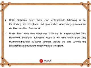 Helios Solutions bietet Ihnen eine weitreichende Erfahrung in der
Entwicklung von komplexen und dynamischen Anwendungssystemen auf
der Basis des Zend Framework.
Unser Team kann eine vierjährige Erfahrung in anspruchsvollen Zend
Framework Lösungen aufweisen, wodurch wir eine umfassende Zend
Framework-Bücherei aufbauen konnten, welche uns eine schnelle und
kosteneffektive Umsetzung neuer Projekte ermöglicht.
 