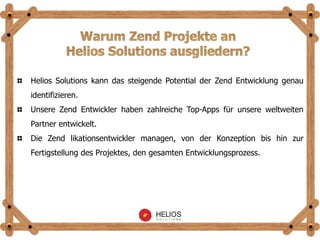 Helios Solutions kann das steigende Potential der Zend Entwicklung genau
identifizieren.
Unsere Zend Entwickler haben zahlreiche Top-Apps für unsere weltweiten
Partner entwickelt.
Die Zend likationsentwickler managen, von der Konzeption bis hin zur
Fertigstellung des Projektes, den gesamten Entwicklungsprozess.
 