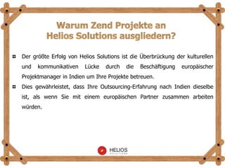 Der größte Erfolg von Helios Solutions ist die Überbrückung der kulturellen
und kommunikativen Lücke durch die Beschäftigung europäischer
Projektmanager in Indien um Ihre Projekte betreuen.
Dies gewährleistet, dass Ihre Outsourcing-Erfahrung nach Indien dieselbe
ist, als wenn Sie mit einem europäischen Partner zusammen arbeiten
würden.
 