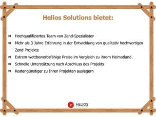 Hochqualifiziertes Team von Zend-Spezialisten
Mehr als 3 Jahre Erfahrung in der Entwicklung von qualitativ hochwertigen
Zend Projekte
Extrem wettbewerbsfähige Preise im Vergleich zu ihrem Heimatland.
Schnelle Unterstützung nach Abschluss des Projekts
Kostengünstiger zu Ihren Projekten auslagern
 