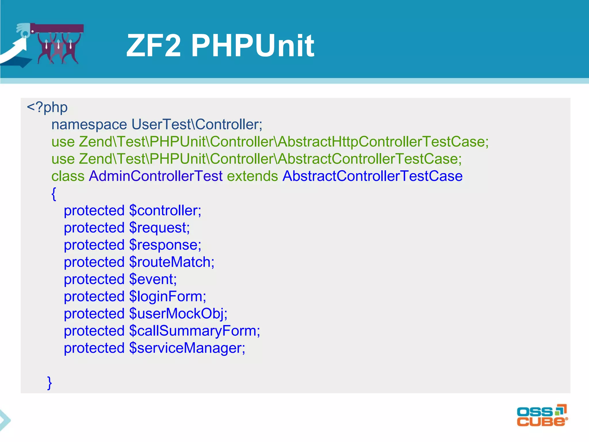 ZF2 PHPUnit 
<?php 
namespace UserTestController; 
use ZendTestPHPUnitControllerAbstractHttpControllerTestCase; 
use ZendTestPHPUnitControllerAbstractControllerTestCase; 
class AdminControllerTest extends AbstractControllerTestCase 
{ 
protected $controller; 
protected $request; 
protected $response; 
protected $routeMatch; 
protected $event; 
protected $loginForm; 
protected $userMockObj; 
protected $callSummaryForm; 
protected $serviceManager; 
} 
 