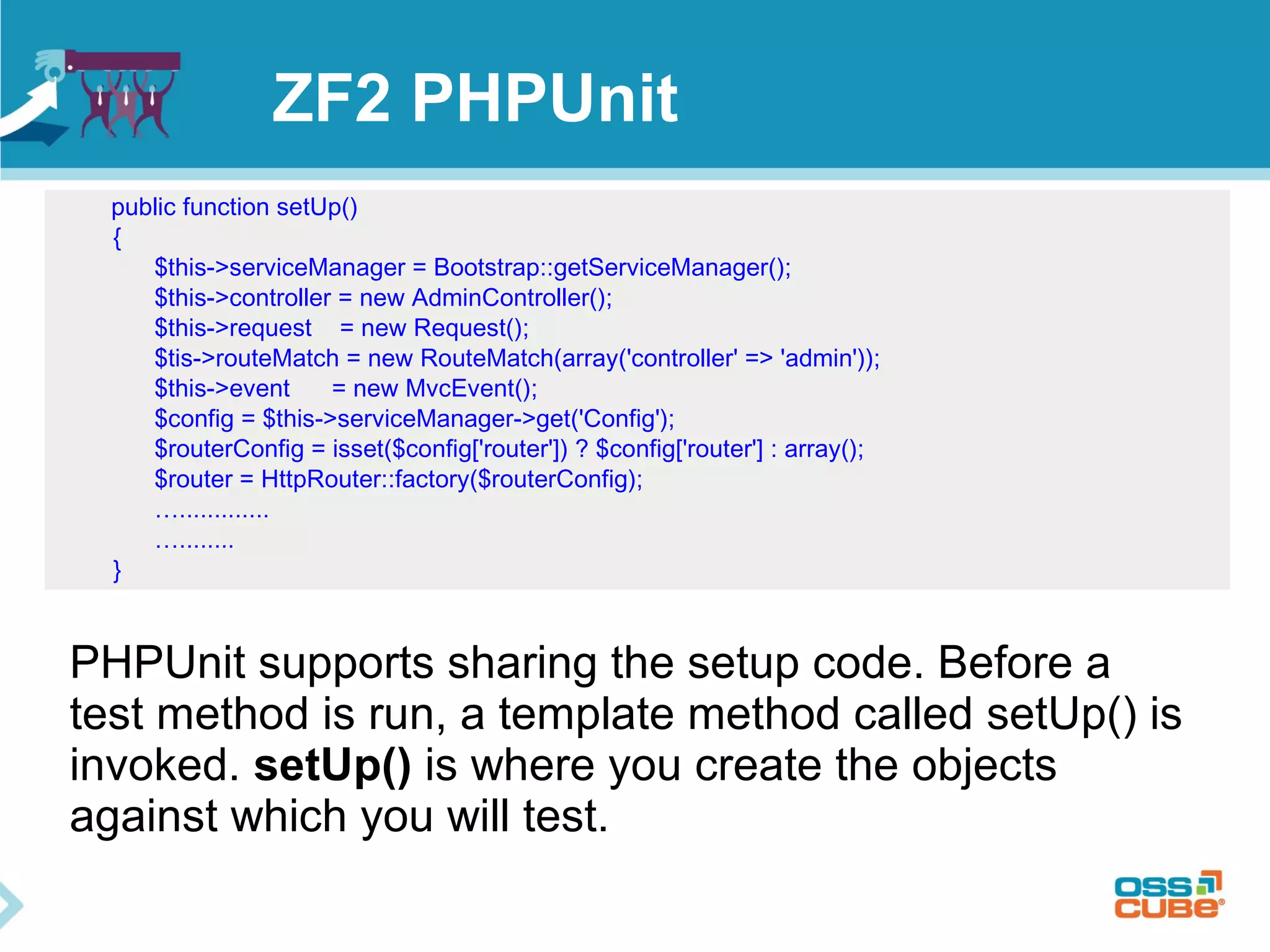 ZF2 PHPUnit 
public function setUp() 
{ 
$this->serviceManager = Bootstrap::getServiceManager(); 
$this->controller = new AdminController(); 
$this->request = new Request(); 
$tis->routeMatch = new RouteMatch(array('controller' => 'admin')); 
$this->event = new MvcEvent(); 
$config = $this->serviceManager->get('Config'); 
$routerConfig = isset($config['router']) ? $config['router'] : array(); 
$router = HttpRouter::factory($routerConfig); 
…............. 
…........ 
} 
PHPUnit supports sharing the setup code. Before a 
test method is run, a template method called setUp() is 
invoked. setUp() is where you create the objects 
against which you will test. 
 
