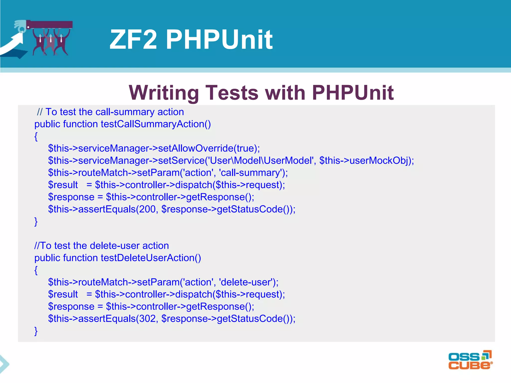 ZF2 PHPUnit 
Writing Tests with PHPUnit 
// To test the call-summary action 
public function testCallSummaryAction() 
{ 
$this->serviceManager->setAllowOverride(true); 
$this->serviceManager->setService('UserModelUserModel', $this->userMockObj); 
$this->routeMatch->setParam('action', 'call-summary'); 
$result = $this->controller->dispatch($this->request); 
$response = $this->controller->getResponse(); 
$this->assertEquals(200, $response->getStatusCode()); 
} 
//To test the delete-user action 
public function testDeleteUserAction() 
{ 
$this->routeMatch->setParam('action', 'delete-user'); 
$result = $this->controller->dispatch($this->request); 
$response = $this->controller->getResponse(); 
$this->assertEquals(302, $response->getStatusCode()); 
} 
 