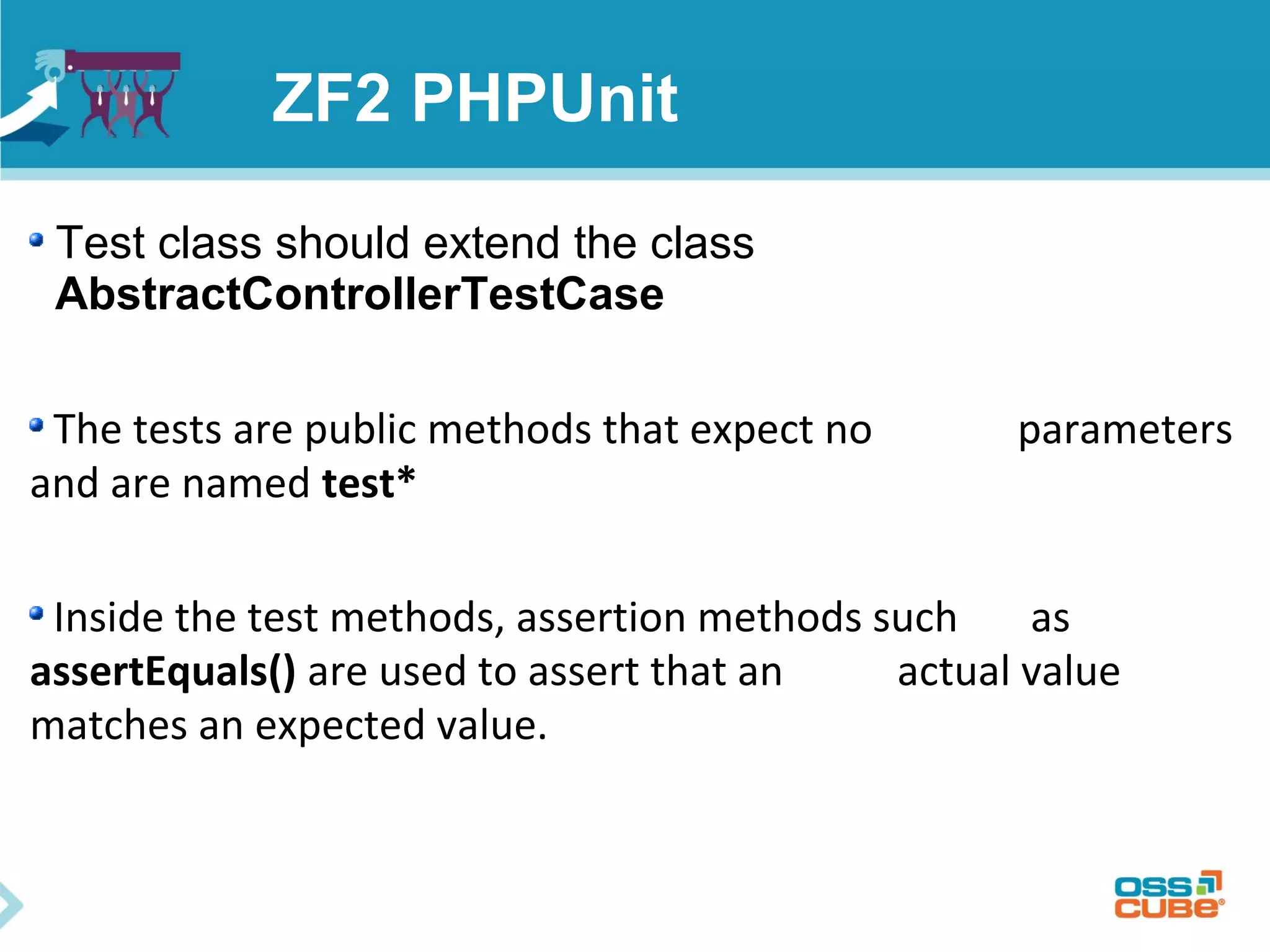 ZF2 PHPUnit 
Test class should extend the class 
AbstractControllerTestCase 
The tests are public methods that expect no parameters 
and are named test* 
Inside the test methods, assertion methods such as 
assertEquals() are used to assert that an actual value 
matches an expected value. 
 
