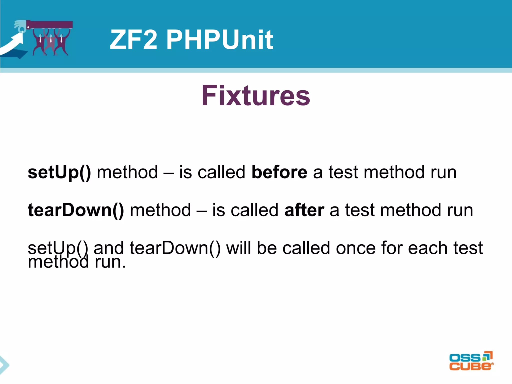 ZF2 PHPUnit 
Fixtures 
setUp() method – is called before a test method run 
tearDown() method – is called after a test method run 
setUp() and tearDown() will be called once for each test 
method run. 
 