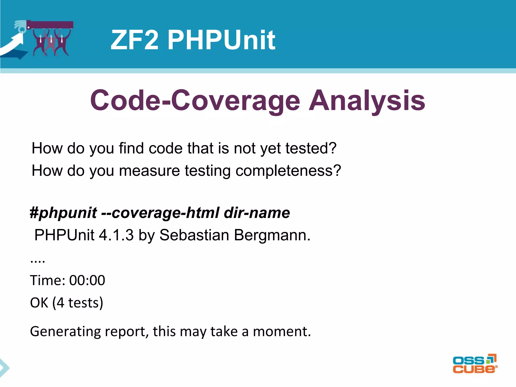 ZF2 PHPUnit 
Code-Coverage Analysis 
How do you find code that is not yet tested? 
How do you measure testing completeness? 
#phpunit --coverage-html dir-name 
PHPUnit 4.1.3 by Sebastian Bergmann. 
.... 
Time: 00:00 
OK (4 tests) 
Generating report, this may take a moment. 
 