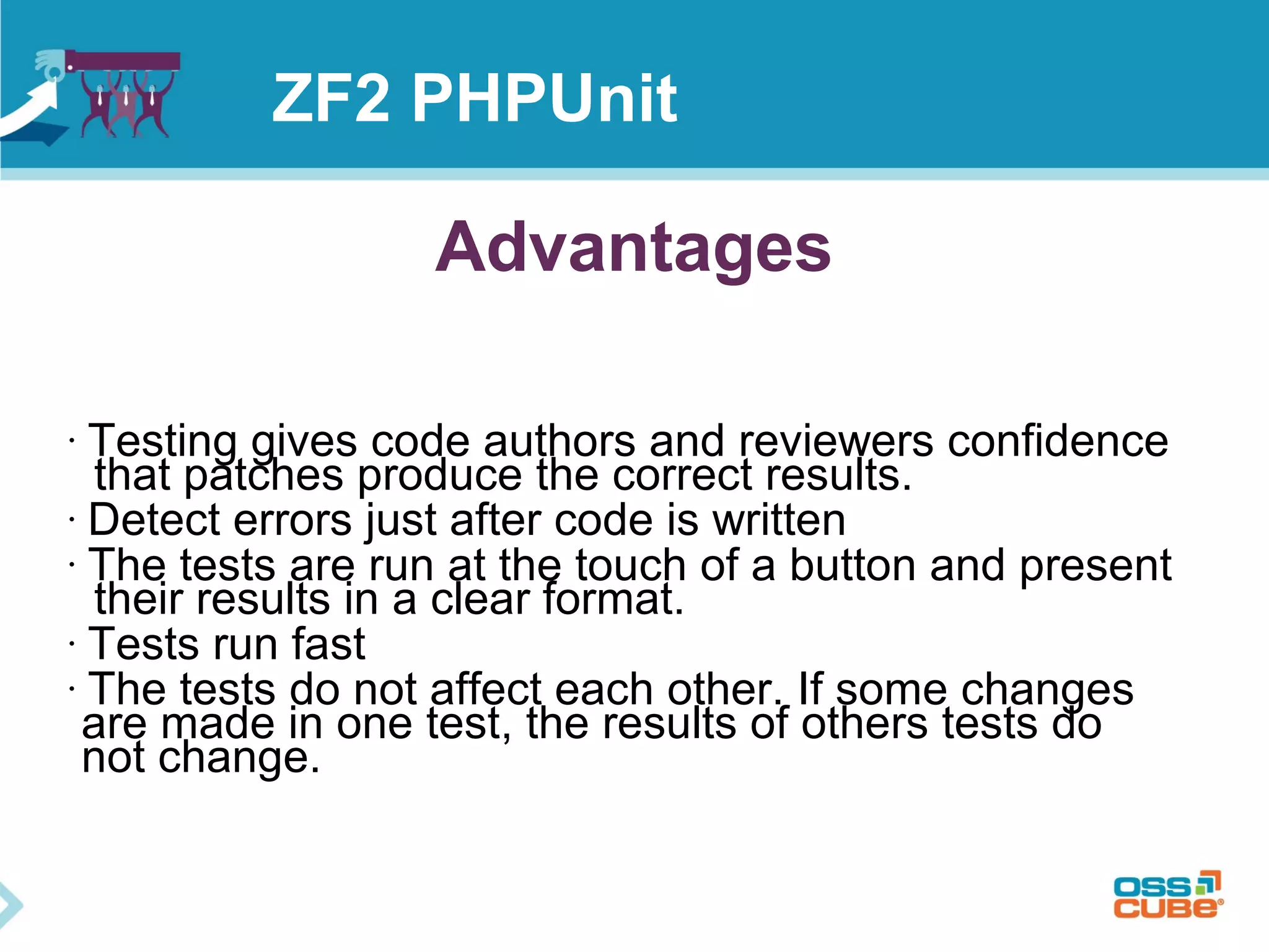 ZF2 PHPUnit 
Advantages 
• Testing gives code authors and reviewers confidence 
that patches produce the correct results. 
• Detect errors just after code is written 
• The tests are run at the touch of a button and present 
their results in a clear format. 
• Tests run fast 
• The tests do not affect each other. If some changes 
are made in one test, the results of others tests do 
not change. 
 