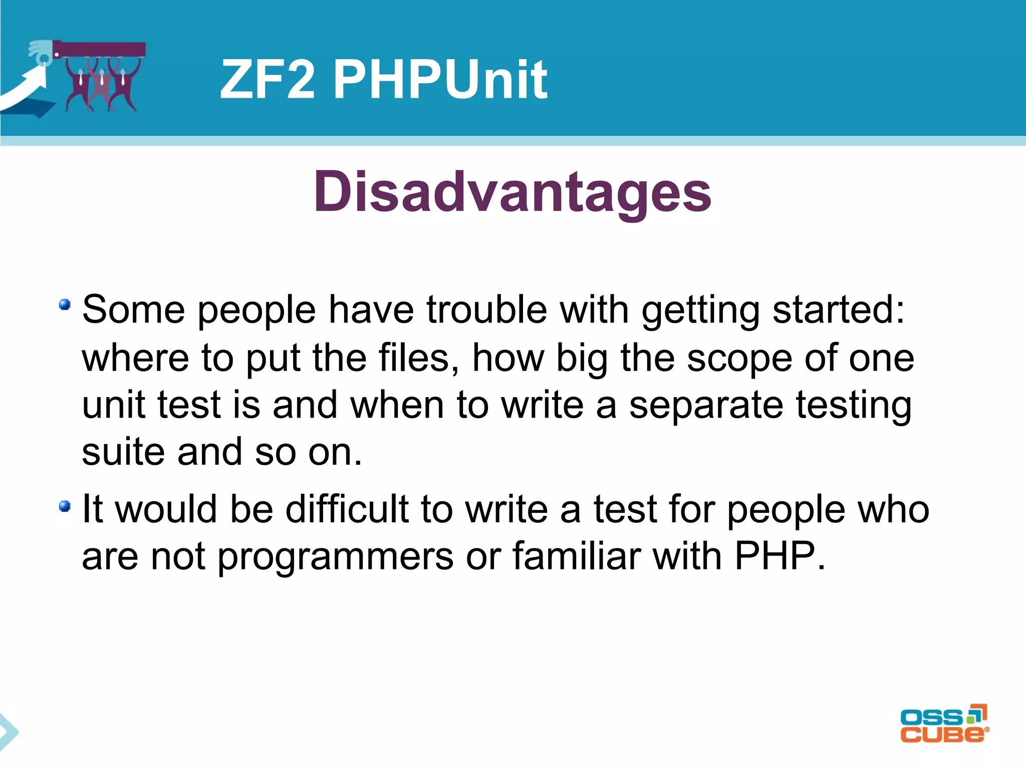 ZF2 PHPUnit 
Disadvantages 
Some people have trouble with getting started: 
where to put the files, how big the scope of one 
unit test is and when to write a separate testing 
suite and so on. 
It would be difficult to write a test for people who 
are not programmers or familiar with PHP. 
 